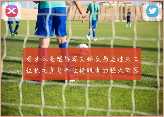 奇才队重塑阵容艾顿交易后迎来三位状元秀与两位榜眼秀的强大阵容