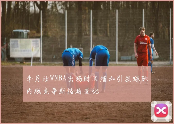李月汝WNBA出场时间增加引发球队内线竞争新格局变化