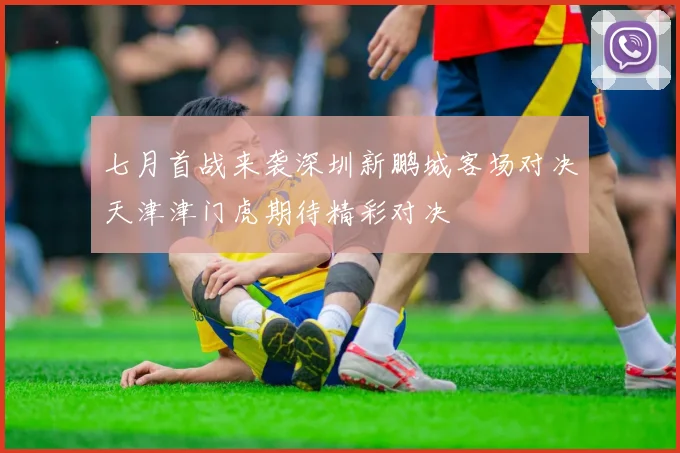 七月首战来袭深圳新鹏城客场对决天津津门虎期待精彩对决