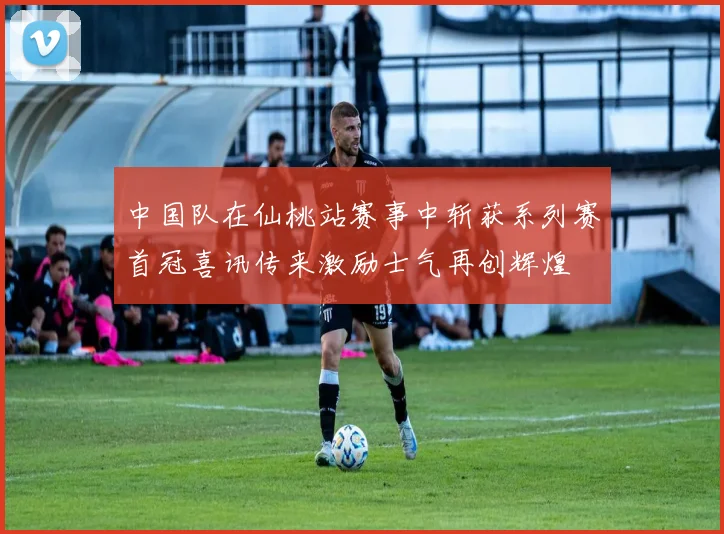 中国队在仙桃站赛事中斩获系列赛首冠喜讯传来激励士气再创辉煌