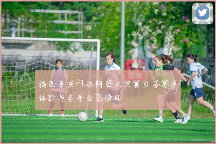 梅西亲历F1迈阿密大奖赛分享赛车体验与车手合影瞬间