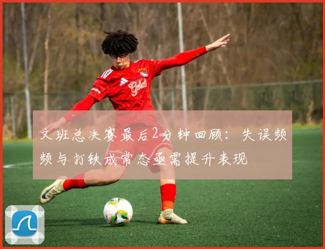文班总决赛最后2分钟回顾：失误频频与打铁成常态亟需提升表现