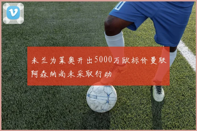 米兰为莱奥开出5000万欧标价曼联阿森纳尚未采取行动
