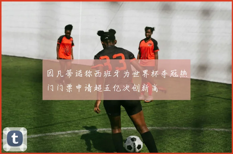 因凡蒂诺称西班牙为世界杯夺冠热门门票申请超五亿次创新高