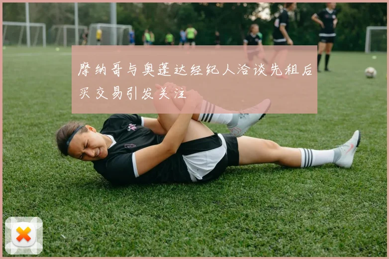 摩纳哥与奥蓬达经纪人洽谈先租后买交易引发关注