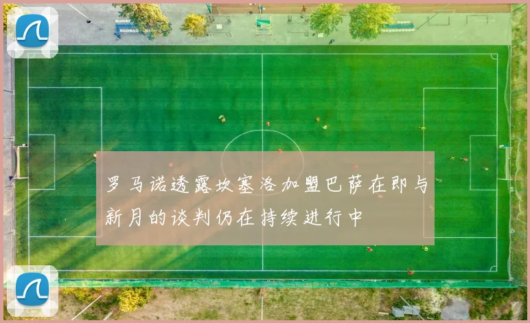 罗马诺透露坎塞洛加盟巴萨在即与新月的谈判仍在持续进行中