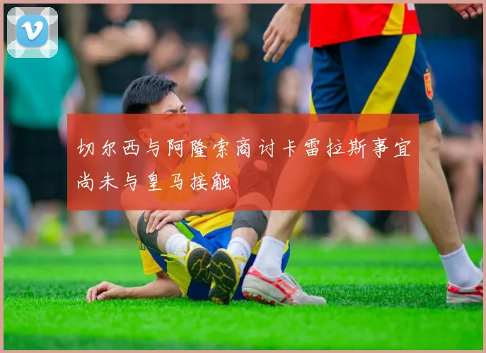 切尔西与阿隆索商讨卡雷拉斯事宜尚未与皇马接触