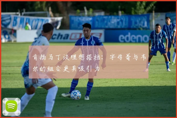 肯扬马丁谈理想搭档：字母哥与韦尔的组合更具吸引力