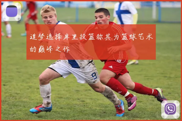 追梦选择库里投篮称其为篮球艺术的巅峰之作