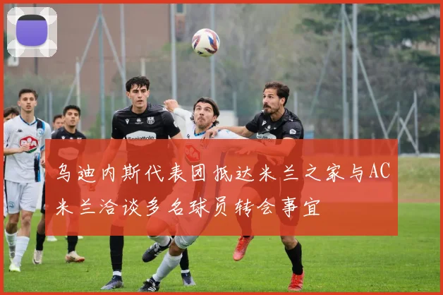 乌迪内斯代表团抵达米兰之家与AC米兰洽谈多名球员转会事宜