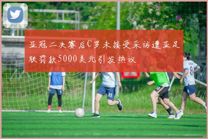亚冠二决赛后C罗未接受采访遭亚足联罚款5000美元引发热议