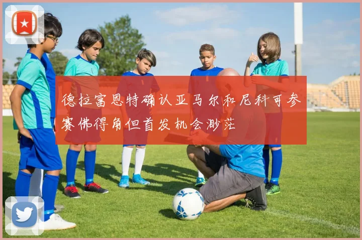 德拉富恩特确认亚马尔和尼科可参赛佛得角但首发机会渺茫