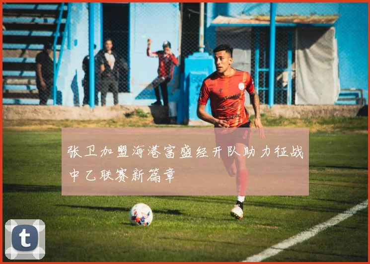 张卫加盟海港富盛经开队助力征战中乙联赛新篇章