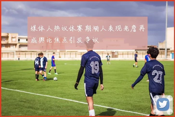 媒体人热议休赛期湖人表现老詹再成舆论焦点引发争议