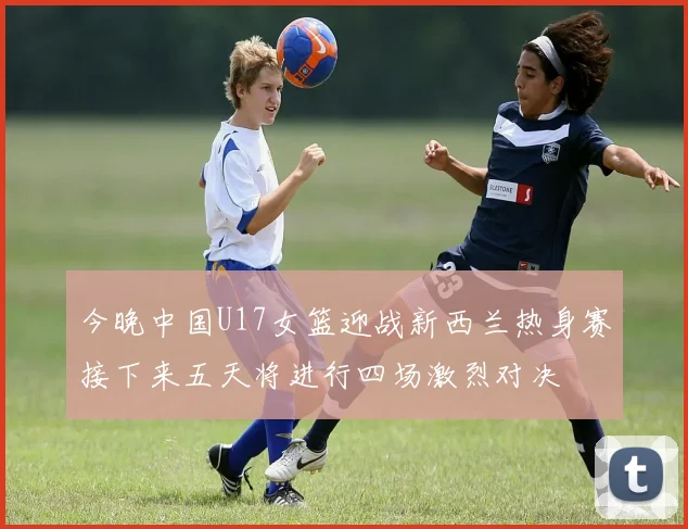 今晚中国U17女篮迎战新西兰热身赛接下来五天将进行四场激烈对决