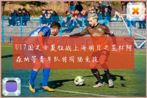 U17国足今夏征战上海明日之星杯阿森纳等青年队将同场竞技