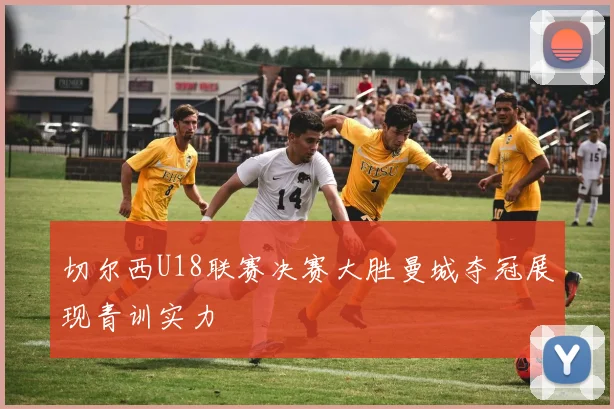 切尔西U18联赛决赛大胜曼城夺冠展现青训实力