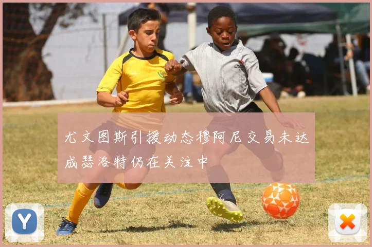 尤文图斯引援动态穆阿尼交易未达成瑟洛特仍在关注中