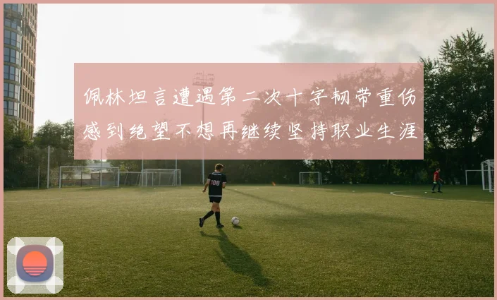 佩林坦言遭遇第二次十字韧带重伤感到绝望不想再继续坚持职业生涯