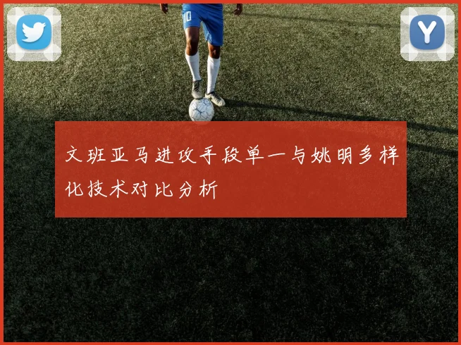 文班亚马进攻手段单一与姚明多样化技术对比分析